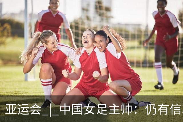亚运会 | 中国女足主帅：仍有信心以小组头名出线